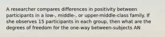 A researcher compares differences in positivity between participants in a low-, middle-, or upper-middle-class family. If she observes 15 participants in each group, then what are the degrees of freedom for the one-way between-subjects AN