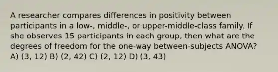 A researcher compares differences in positivity between participants in a low-, middle-, or upper-middle-class family. If she observes 15 participants in each group, then what are the degrees of freedom for the one-way between-subjects ANOVA? A) (3, 12) B) (2, 42) C) (2, 12) D) (3, 43)