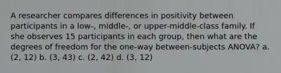 A researcher compares differences in positivity between participants in a low-, middle-, or upper-middle-class family. If she observes 15 participants in each group, then what are the degrees of freedom for the one-way between-subjects ANOVA? a. (2, 12) b. (3, 43) c. (2, 42) d. (3, 12)