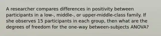 A researcher compares differences in positivity between participants in a low-, middle-, or upper-middle-class family. If she observes 15 participants in each group, then what are the degrees of freedom for the one-way between-subjects ANOVA?