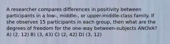 A researcher compares differences in positivity between participants in a low-, middle-, or upper-middle-class family. If she observes 15 participants in each group, then what are the degrees of freedom for the one-way between-subjects ANOVA? A) (2, 12) B) (3, 43) C) (2, 42) D) (3, 12)