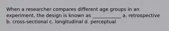 When a researcher compares different age groups in an experiment, the design is known as ____________ a. retrospective b. cross-sectional c. longitudinal d. perceptual