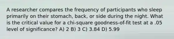 A researcher compares the frequency of participants who sleep primarily on their stomach, back, or side during the night. What is the critical value for a chi-square goodness-of-fit test at a .05 level of significance? A) 2 B) 3 C) 3.84 D) 5.99