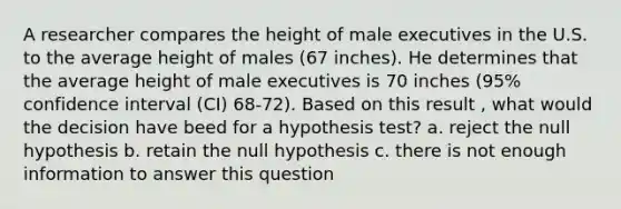 A researcher compares the height of male executives in the U.S. to the average height of males (67 inches). He determines that the average height of male executives is 70 inches (95% confidence interval (CI) 68-72). Based on this result , what would the decision have beed for a hypothesis test? a. reject the null hypothesis b. retain the null hypothesis c. there is not enough information to answer this question