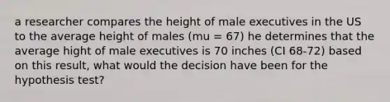 a researcher compares the height of male executives in the US to the average height of males (mu = 67) he determines that the average hight of male executives is 70 inches (CI 68-72) based on this result, what would the decision have been for the hypothesis test?