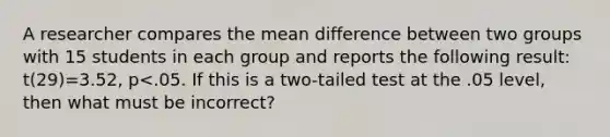 A researcher compares the mean difference between two groups with 15 students in each group and reports the following result: t(29)=3.52, p<.05. If this is a two-tailed test at the .05 level, then what must be incorrect?