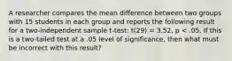 A researcher compares the mean difference between two groups with 15 students in each group and reports the following result for a two-independent sample t-test: t(29) = 3.52, p < .05. If this is a two-tailed test at a .05 level of significance, then what must be incorrect with this result?