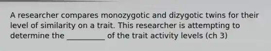 A researcher compares monozygotic and dizygotic twins for their level of similarity on a trait. This researcher is attempting to determine the __________ of the trait activity levels (ch 3)