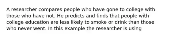 A researcher compares people who have gone to college with those who have not. He predicts and finds that people with college education are less likely to smoke or drink than those who never went. In this example the researcher is using