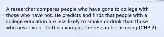 A researcher compares people who have gone to college with those who have not. He predicts and finds that people with a college education are less likely to smoke or drink than those who never went. In this example, the researcher is using (CHP 2)