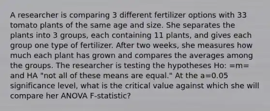 A researcher is comparing 3 different fertilizer options with 33 tomato plants of the same age and size. She separates the plants into 3 groups, each containing 11 plants, and gives each group one type of fertilizer. After two weeks, she measures how much each plant has grown and compares the averages among the groups. The researcher is testing the hypotheses Ho: =m= and HA "not all of these means are equal." At the a=0.05 significance level, what is the critical value against which she will compare her ANOVA F-statistic?