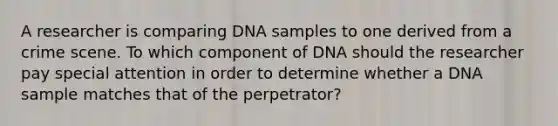 A researcher is comparing DNA samples to one derived from a crime scene. To which component of DNA should the researcher pay special attention in order to determine whether a DNA sample matches that of the perpetrator?