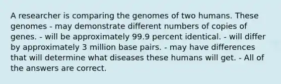 A researcher is comparing the genomes of two humans. These genomes - may demonstrate different numbers of copies of genes. - will be approximately 99.9 percent identical. - will differ by approximately 3 million base pairs. - may have differences that will determine what diseases these humans will get. - All of the answers are correct.