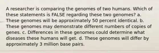 A researcher is comparing the genomes of two humans. Which of these statements is FALSE regarding these two genomes? a. These genomes will be approximately 50 percent identical. b. These genomes may demonstrate different numbers of copies of genes. c. Differences in these genomes could determine what diseases these humans will get. d. These genomes will differ by approximately 3 million base pairs.