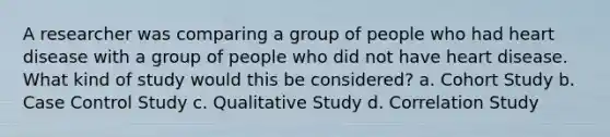 A researcher was comparing a group of people who had heart disease with a group of people who did not have heart disease. What kind of study would this be considered? a. Cohort Study b. Case Control Study c. Qualitative Study d. Correlation Study