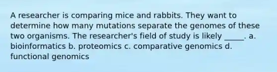 A researcher is comparing mice and rabbits. They want to determine how many mutations separate the genomes of these two organisms. The researcher's field of study is likely _____. a. bioinformatics b. proteomics c. comparative genomics d. functional genomics