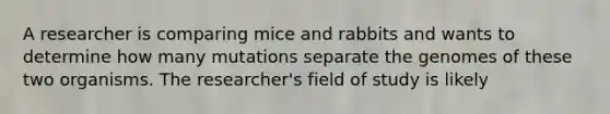 A researcher is comparing mice and rabbits and wants to determine how many mutations separate the genomes of these two organisms. The researcher's field of study is likely