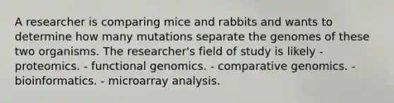 A researcher is comparing mice and rabbits and wants to determine how many mutations separate the genomes of these two organisms. The researcher's field of study is likely - proteomics. - functional genomics. - comparative genomics. - bioinformatics. - microarray analysis.