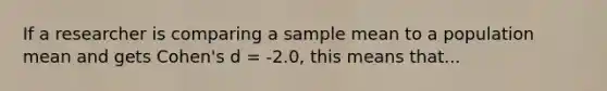 If a researcher is comparing a sample mean to a population mean and gets Cohen's d = -2.0, this means that...