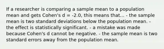 If a researcher is comparing a sample mean to a population mean and gets Cohen's d = -2.0, this means that... - the sample mean is two standard deviations below the population mean. - the effect is statistically significant. - a mistake was made because Cohen's d cannot be negative. - the sample mean is two standard errors away from the population mean.