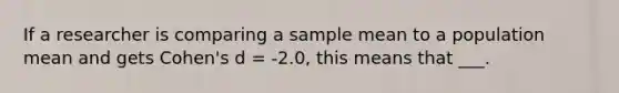 If a researcher is comparing a sample mean to a population mean and gets Cohen's d = -2.0, this means that ___.