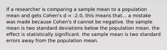 If a researcher is comparing a sample mean to a population mean and gets Cohen's d = -2.0, this means that... a mistake was made because Cohen's d cannot be negative. the sample mean is two standard deviations below the population mean. the effect is statistically significant. the sample mean is two standard errors away from the population mean.