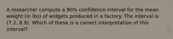 A researcher compute a 90% confidence interval for the mean weight (in lbs) of widgets produced in a factory. The interval is (7.2, 8.9). Which of these is a correct interpretation of this interval?