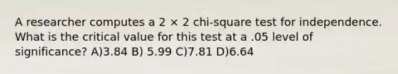 A researcher computes a 2 × 2 chi-square test for independence. What is the critical value for this test at a .05 level of significance? A)3.84 B) 5.99 C)7.81 D)6.64