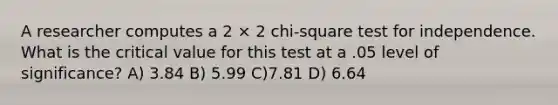 A researcher computes a 2 × 2 chi-square test for independence. What is the critical value for this test at a .05 level of significance? A) 3.84 B) 5.99 C)7.81 D) 6.64