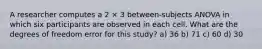 A researcher computes a 2 × 3 between-subjects ANOVA in which six participants are observed in each cell. What are the degrees of freedom error for this study? a) 36 b) 71 c) 60 d) 30