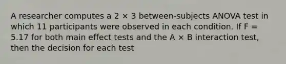 A researcher computes a 2 × 3 between-subjects ANOVA test in which 11 participants were observed in each condition. If F = 5.17 for both main effect tests and the A × B interaction test, then the decision for each test