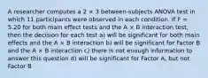 A researcher computes a 2 × 3 between-subjects ANOVA test in which 11 participants were observed in each condition. If F = 5.20 for both main effect tests and the A × B interaction test, then the decision for each test a) will be significant for both main effects and the A × B interaction b) will be significant for Factor B and the A × B interaction c) there is not enough information to answer this question d) will be significant for Factor A, but not Factor B