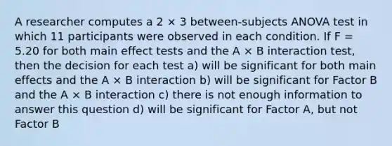 A researcher computes a 2 × 3 between-subjects ANOVA test in which 11 participants were observed in each condition. If F = 5.20 for both main effect tests and the A × B interaction test, then the decision for each test a) will be significant for both main effects and the A × B interaction b) will be significant for Factor B and the A × B interaction c) there is not enough information to answer this question d) will be significant for Factor A, but not Factor B