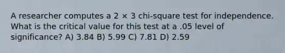 A researcher computes a 2 × 3 chi-square test for independence. What is the critical value for this test at a .05 level of significance? A) 3.84 B) 5.99 C) 7.81 D) 2.59