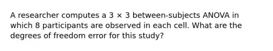 A researcher computes a 3 × 3 between-subjects ANOVA in which 8 participants are observed in each cell. What are the degrees of freedom error for this study?