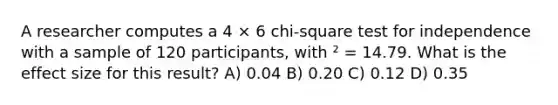 A researcher computes a 4 × 6 chi-square test for independence with a sample of 120 participants, with ² = 14.79. What is the effect size for this result? A) 0.04 B) 0.20 C) 0.12 D) 0.35