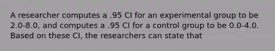 A researcher computes a .95 CI for an experimental group to be 2.0-8.0, and computes a .95 CI for a control group to be 0.0-4.0. Based on these CI, the researchers can state that