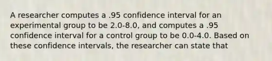 A researcher computes a .95 confidence interval for an experimental group to be 2.0-8.0, and computes a .95 confidence interval for a control group to be 0.0-4.0. Based on these confidence intervals, the researcher can state that