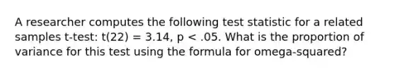 A researcher computes the following test statistic for a related samples t-test: t(22) = 3.14, p < .05. What is the proportion of variance for this test using the formula for omega-squared?