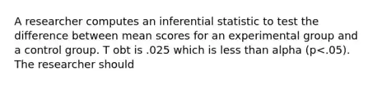 A researcher computes an inferential statistic to test the difference between mean scores for an experimental group and a control group. T obt is .025 which is less than alpha (p<.05). The researcher should