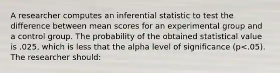 A researcher computes an inferential statistic to test the difference between mean scores for an experimental group and a control group. The probability of the obtained statistical value is .025, which is less that the alpha level of significance (p<.05). The researcher should: