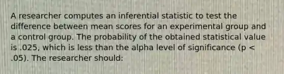 A researcher computes an inferential statistic to test the difference between mean scores for an experimental group and a control group. The probability of the obtained statistical value is .025, which is less than the alpha level of significance (p < .05). The researcher should: