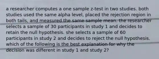 a researcher computes a one sample z-test in two studies. both studies used the same alpha level, placed the rejection region in both tails, and measured the same sample mean. the researcher selects a sample of 30 participants in study 1 and decides to retain the null hypothesis. she selects a sample of 60 participants in study 2 and decides to reject the null hypothesis. which of the following is the best explanation for why the decision was different in study 1 and study 2?