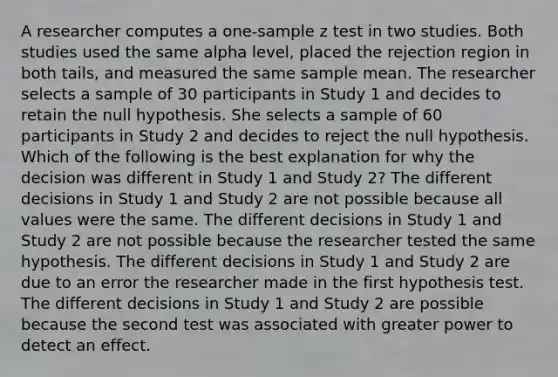 A researcher computes a one-sample z test in two studies. Both studies used the same alpha level, placed the rejection region in both tails, and measured the same sample mean. The researcher selects a sample of 30 participants in Study 1 and decides to retain the null hypothesis. She selects a sample of 60 participants in Study 2 and decides to reject the null hypothesis. Which of the following is the best explanation for why the decision was different in Study 1 and Study 2? The different decisions in Study 1 and Study 2 are not possible because all values were the same. The different decisions in Study 1 and Study 2 are not possible because the researcher tested the same hypothesis. The different decisions in Study 1 and Study 2 are due to an error the researcher made in the first hypothesis test. The different decisions in Study 1 and Study 2 are possible because the second test was associated with greater power to detect an effect.