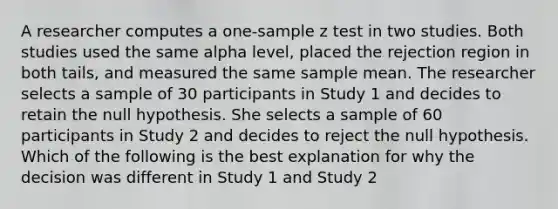 A researcher computes a one-sample z test in two studies. Both studies used the same alpha level, placed the rejection region in both tails, and measured the same sample mean. The researcher selects a sample of 30 participants in Study 1 and decides to retain the null hypothesis. She selects a sample of 60 participants in Study 2 and decides to reject the null hypothesis. Which of the following is the best explanation for why the decision was different in Study 1 and Study 2