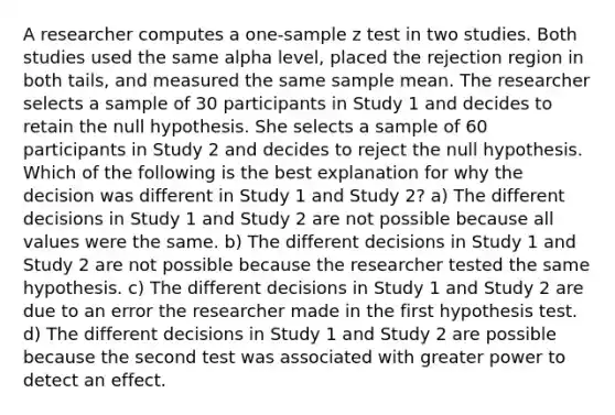 A researcher computes a one-sample z test in two studies. Both studies used the same alpha level, placed the rejection region in both tails, and measured the same sample mean. The researcher selects a sample of 30 participants in Study 1 and decides to retain the null hypothesis. She selects a sample of 60 participants in Study 2 and decides to reject the null hypothesis. Which of the following is the best explanation for why the decision was different in Study 1 and Study 2? a) The different decisions in Study 1 and Study 2 are not possible because all values were the same. b) The different decisions in Study 1 and Study 2 are not possible because the researcher tested the same hypothesis. c) The different decisions in Study 1 and Study 2 are due to an error the researcher made in the first hypothesis test. d) The different decisions in Study 1 and Study 2 are possible because the second test was associated with greater power to detect an effect.