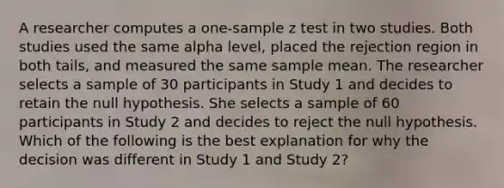 A researcher computes a one-sample z test in two studies. Both studies used the same alpha level, placed the rejection region in both tails, and measured the same sample mean. The researcher selects a sample of 30 participants in Study 1 and decides to retain the null hypothesis. She selects a sample of 60 participants in Study 2 and decides to reject the null hypothesis. Which of the following is the best explanation for why the decision was different in Study 1 and Study 2?