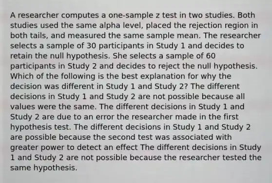 A researcher computes a one-sample z test in two studies. Both studies used the same alpha level, placed the rejection region in both tails, and measured the same sample mean. The researcher selects a sample of 30 participants in Study 1 and decides to retain the null hypothesis. She selects a sample of 60 participants in Study 2 and decides to reject the null hypothesis. Which of the following is the best explanation for why the decision was different in Study 1 and Study 2? The different decisions in Study 1 and Study 2 are not possible because all values were the same. The different decisions in Study 1 and Study 2 are due to an error the researcher made in the first hypothesis test. The different decisions in Study 1 and Study 2 are possible because the second test was associated with greater power to detect an effect The different decisions in Study 1 and Study 2 are not possible because the researcher tested the same hypothesis.