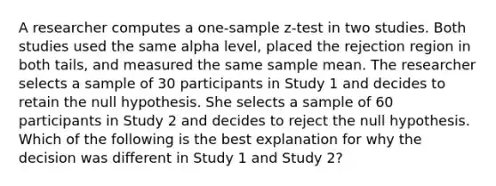 A researcher computes a one-sample z-test in two studies. Both studies used the same alpha level, placed the rejection region in both tails, and measured the same sample mean. The researcher selects a sample of 30 participants in Study 1 and decides to retain the null hypothesis. She selects a sample of 60 participants in Study 2 and decides to reject the null hypothesis. Which of the following is the best explanation for why the decision was different in Study 1 and Study 2?