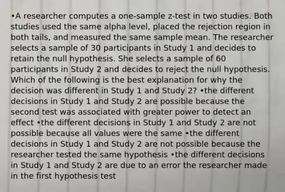 •A researcher computes a one-sample z-test in two studies. Both studies used the same alpha level, placed the rejection region in both tails, and measured the same sample mean. The researcher selects a sample of 30 participants in Study 1 and decides to retain the null hypothesis. She selects a sample of 60 participants in Study 2 and decides to reject the null hypothesis. Which of the following is the best explanation for why the decision was different in Study 1 and Study 2? •the different decisions in Study 1 and Study 2 are possible because the second test was associated with greater power to detect an effect •the different decisions in Study 1 and Study 2 are not possible because all values were the same •the different decisions in Study 1 and Study 2 are not possible because the researcher tested the same hypothesis •the different decisions in Study 1 and Study 2 are due to an error the researcher made in the first hypothesis test